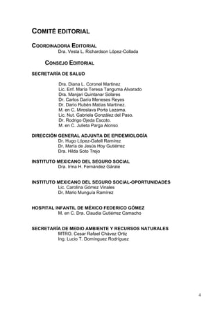 COMITÉ EDITORIAL
COORDINADORA EDITORIAL
           Dra. Vesta L. Richardson López-Collada

     CONSEJO EDITORIAL
SECRETARÍA DE SALUD

           Dra. Diana L. Coronel Martinez
           Lic. Enf. María Teresa Tanguma Alvarado
           Dra. Manjari Quintanar Solares
           Dr. Carlos Darío Meneses Reyes
           Dr. Darío Rubén Matías Martínez.
           M. en C. Miroslava Porta Lezama.
           Lic. Nut. Gabriela González del Paso.
           Dr. Rodrigo Ojeda Escoto.
           M. en C. Julieta Parga Alonso

DIRECCIÓN GENERAL ADJUNTA DE EPIDEMIOLOGÍA
          Dr. Hugo López-Gatell Ramírez
          Dr. María de Jesús Hoy Gutiérrez
          Dra. Hilda Soto Trejo

INSTITUTO MEXICANO DEL SEGURO SOCIAL
          Dra. Irma H. Fernández Gárate


INSTITUTO MEXICANO DEL SEGURO SOCIAL-OPORTUNIDADES
          Lic. Carolina Gómez Vinales
          Dr. Mario Munguía Ramírez


HOSPITAL INFANTIL DE MÉXICO FEDERICO GÓMEZ
          M. en C. Dra. Claudia Gutiérrez Camacho


SECRETARÍA DE MEDIO AMBIENTE Y RECURSOS NATURALES
         MTRO. Cesar Rafael Chávez Ortiz
         Ing. Lucio T. Domínguez Rodríguez




                                                     4
 