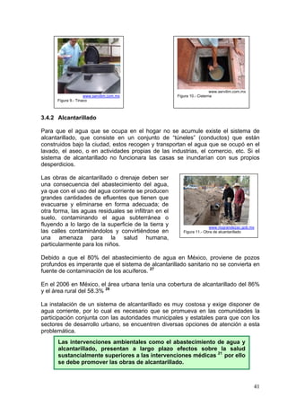 www.servilim.com.mx
                     www.servilim.com.mx              Figura 10.- Cisterna
      Figura 9.- Tinaco



3.4.2 Alcantarillado

Para que el agua que se ocupa en el hogar no se acumule existe el sistema de
alcantarillado, que consiste en un conjunto de “túneles” (conductos) que están
construidos bajo la ciudad, estos recogen y transportan el agua que se ocupó en el
lavado, el aseo, o en actividades propias de las industrias, el comercio, etc. Si el
sistema de alcantarillado no funcionara las casas se inundarían con sus propios
desperdicios.

Las obras de alcantarillado o drenaje deben ser
una consecuencia del abastecimiento del agua,
ya que con el uso del agua corriente se producen
grandes cantidades de efluentes que tienen que
evacuarse y eliminarse en forma adecuada; de
otra forma, las aguas residuales se infiltran en el
suelo, contaminando el agua subterránea o
fluyendo a lo largo de la superficie de la tierra y                    www.riograndezac.gob.mx
las calles contaminándolos y convirtiéndose en           Figura 11.- Obra de alcantarillado
una amenaza para la salud humana,
particularmente para los niños.

Debido a que el 80% del abastecimiento de agua en México, proviene de pozos
profundos es imperante que el sistema de alcantarillado sanitario no se convierta en
fuente de contaminación de los acuíferos. 27

En el 2006 en México, el área urbana tenía una cobertura de alcantarillado del 86%
y el área rural del 58.3% 28

La instalación de un sistema de alcantarillado es muy costosa y exige disponer de
agua corriente, por lo cual es necesario que se promueva en las comunidades la
participación conjunta con las autoridades municipales y estatales para que con los
sectores de desarrollo urbano, se encuentren diversas opciones de atención a esta
problemática.
      Las intervenciones ambientales como el abastecimiento de agua y
      alcantarillado, presentan a largo plazo efectos sobre la salud
      sustancialmente superiores a las intervenciones médicas 21 por ello
      se debe promover las obras de alcantarillado.



                                                                                               41
 