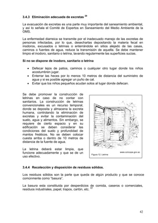 3.4.3 Eliminación adecuada de excretas 29

La evacuación de excretas es una parte muy importante del saneamiento ambiental,
y así lo señala el Comité de Expertos en Saneamiento del Medio Ambiente de la
OMS.

La enfermedad diarreica se transmite por el inadecuado manejo de las excretas de
personas infectadas, por lo que, desecharlas depositando la materia fecal en
inodoros, excusados o letrinas o enterrándola en sitios alejado de las casas,
caminos o fuentes de agua, reduce la transmisión de aquella. Se debe mantener
limpio el inodoro, sanitario o letrina, lavando regularmente las superficies sucias.

Si no se dispone de inodoro, sanitario o letrina

   •   Defecar lejos de patios, caminos o cualquier otro lugar donde los niños
       acostumbren jugar.
   •   Enterrar las heces por lo menos 10 metros de distancia del suministro de
       agua y si es posible agregar un puño de cal.
   •   Evitar que los niños pequeños acudan solos al lugar donde defecan.


Se debe promover la construcción de
letrinas en caso de no contar con
sanitarios. La construcción de letrinas
convencionales es un recurso temporal,
donde se deposita y almacena la excreta
humana, controlando la eliminación de
excretas y evitar la contaminación del
suelo, agua y alimentos. Sin embargo, se
requiere de cierto espacio y en su
edificación se deben considerar las
condiciones del suelo y profundidad de
mantos freáticos. No se deben colocar
cuesta arriba o dentro de 10 metros de
distancia de la fuente de agua.

La letrina deberá estar limpia, que
funcione adecuadamente y que se de un           Figura 12. Letrina
                                                                     www.concope.gov.ec

uso efectivo.


3.4.4 Recolección y disposición de residuos sólidos.

Los residuos sólidos son la parte que queda de algún producto y que se conoce
comúnmente como “basura”.

La basura esta constituida por desperdicios de comida, caseros o comerciales,
residuos industriales, papel, trapos, cartón, etc. 17




                                                                                      42
 