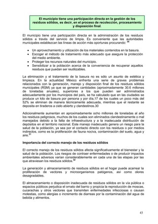 El municipio tiene una participación directa en la gestión de los
       residuos sólidos, es decir, en el proceso de recolección, procesamiento
                                  y disposición final.

El municipio tiene una participación directa en la administración de los residuos
sólidos a través del servicio de limpia. Es conveniente que las autoridades
municipales establezcan las líneas de acción más oportunas procurando: 30

   •   Un aprovechamiento y utilización de los materiales contenidos en la basura.
   •   Escoger el método de tratamiento más adecuado que asegure la protección
       del medio ambiente.
   •   Proteger los recursos naturales del municipio.
   •   Sensibilizar a la población acerca de la conveniencia de recuperar aquellos
       residuos que puedan ser reutilizables.

La eliminación y el tratamiento de la basura no es sólo un asunto de estética y
limpieza. En la actualidad México enfrenta una serie de graves problemas
relacionados con la generación, manejo y disposición final de los residuos sólidos
municipales (RSM) ya que se generan cantidades (aproximadamente 30.6 millones
de toneladas anuales), superiores a los que pueden ser administrados
adecuadamente por los municipios del país, se ha calculado que en las ciudades se
produce un kilo de basura por persona y por día,17 de los cuales un poco más del
52% se eliminan de manera técnicamente adecuada, mientras que el restante se
deposita en tiraderos a cielo abierto y clandestinos.30

Adicionalmente aumentan en aproximadamente ocho millones de toneladas al año
los residuos peligrosos, muchos de los cuales son eliminados clandestinamente o mal
manejados debido a la falta de infraestructura y a la inadecuada distribución de
depósitos en el territorio nacional. Este manejo inadecuado genera un riesgo para la
salud de la población, ya sea por el contacto directo con los residuos o por medios
indirectos, como es la proliferación de fauna nociva, contaminación del suelo, agua y
aire.31

Importancia del correcto manejo de los residuos sólidos

El correcto manejo de los residuos sólidos afecta significativamente el bienestar y la
salud de la población. Los riesgos de contraer enfermedades o de producir impactos
ambientales adversos varían considerablemente en cada una de las etapas por las
que atraviesan los residuos sólidos.32

La generación y almacenamiento de residuos sólidos en el hogar puede acarrear la
proliferación de vectores y microorganismos patógenos, así como olores
desagradables.

El almacenamiento o disposición inadecuada de residuos sólidos en la vía pública o
espacios públicos perjudica el ornato del barrio y propicia la reproducción de moscas,
cucarachas y otros vectores que transmiten enfermedades infecciosas o causan
molestias, como alergias o incremento de diarreas por la contaminación del agua de
bebida y alimentos.



                                                                                   43
 