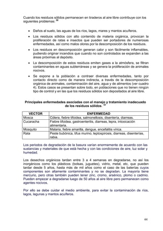 Cuando los residuos sólidos permanecen en tiraderos al aire libre contribuye con los
siguientes problemas: 30

   •   Daños al suelo, las aguas de los ríos, lagos, mares y mantos acuíferos.
   •   Los residuos sólidos con alto contenido de materia orgánica, provocan la
       proliferación de ratas e insectos que pueden ser portadores de numerosas
       enfermedades, así como malos olores por la descomposición de los residuos.
   •   Los residuos en descomposición generan calor y son fácilmente inflamables,
       pudiendo originar incendios que cuando no son controlados se expanden a las
       áreas próximas al depósito.
   •   La descomposición de estos residuos emiten gases a la atmósfera, se filtran
       contaminantes en aguas subterráneas y se genera la proliferación de animales
       nocivos.
   •   Se expone a la población a contraer diversas enfermedades, tanto por
       contacto directo como de manera indirecta, a través de la descomposición
       orgánica de animales, contaminación del aire, agua y de alimentos (ver cuadro
       4). Estos casos se presentan sobre todo, en poblaciones que no tienen ningún
       tipo de control y en las que los residuos sólidos son depositados al aire libre.


 Principales enfermedades asociadas con el manejo y tratamiento inadecuado
                         de los residuos sólidos. 32

   VECTOR                                     ENFERMEDAD
Mosca             Cólera, fiebre tifoidea, salmonellosis, disentería, diarreas.
Cucaracha         Fiebre tifoidea, gastroenteritis, diarreas, lepra, intoxicación
                  alimentaria.
Mosquito          Malaria, fiebre amarilla, dengue, encefalitis vírica.
Rata              Peste bubónica, tifus murino, leptospirosis, diarreas, disenterías,
                  rabia.

Los periodos de degradación de la basura varían enormemente de acuerdo con las
sustancias y materiales de que está hecha y con las condiciones de aire, luz solar y
humedad.

Los desechos orgánicos tardan entre 3 a 4 semanas en degradarse, no así los
inorgánicos como los plásticos (bolsas, juguetes), vidrio, metal, etc, que pueden
tardar desde 5 años, hasta más de mil años como el caso de las baterías cuyos
componentes son altamente contaminantes y no se degradan. La mayoría tiene
mercurio, pero otras también pueden tener zinc, cromo, arsénico, plomo o cadmio.
Pueden empezar a degradarse luego de 50 años al aire libre pero permanecen como
agentes nocivos.

Por ello se debe cuidar el medio ambiente, para evitar la contaminación de ríos,
lagos, lagunas y mantos acuíferos.




                                                                                        44
 