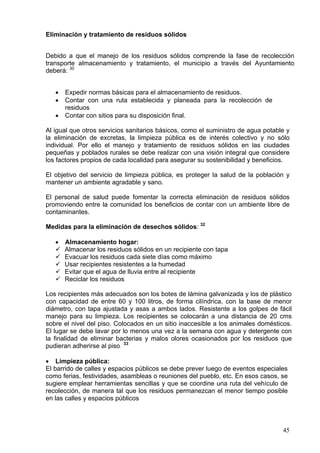 Eliminación y tratamiento de residuos sólidos


Debido a que el manejo de los residuos sólidos comprende la fase de recolección
transporte almacenamiento y tratamiento, el municipio a través del Ayuntamiento
deberá: 30


   •   Expedir normas básicas para el almacenamiento de residuos.
   •   Contar con una ruta establecida y planeada para la recolección de
       residuos
   •   Contar con sitios para su disposición final.

Al igual que otros servicios sanitarios básicos, como el suministro de agua potable y
la eliminación de excretas, la limpieza pública es de interés colectivo y no sólo
individual. Por ello el manejo y tratamiento de residuos sólidos en las ciudades
pequeñas y poblados rurales se debe realizar con una visión integral que considere
los factores propios de cada localidad para asegurar su sostenibilidad y beneficios.

El objetivo del servicio de limpieza pública, es proteger la salud de la población y
mantener un ambiente agradable y sano.

El personal de salud puede fomentar la correcta eliminación de residuos sólidos
promoviendo entre la comunidad los beneficios de contar con un ambiente libre de
contaminantes.

Medidas para la eliminación de desechos sólidos: 32

   •   Almacenamiento hogar:
       Almacenar los residuos sólidos en un recipiente con tapa
       Evacuar los residuos cada siete días como máximo
       Usar recipientes resistentes a la humedad
       Evitar que el agua de lluvia entre al recipiente
       Reciclar los residuos

Los recipientes más adecuados son los botes de lámina galvanizada y los de plástico
con capacidad de entre 60 y 100 litros, de forma cilíndrica, con la base de menor
diámetro, con tapa ajustada y asas a ambos lados. Resistente a los golpes de fácil
manejo para su limpieza. Los recipientes se colocarán a una distancia de 20 cms
sobre el nivel del piso. Colocados en un sitio inaccesible a los animales domésticos.
El lugar se debe lavar por lo menos una vez a la semana con agua y detergente con
la finalidad de eliminar bacterias y malos olores ocasionados por los residuos que
pudieran adherirse al piso. 33

• Limpieza pública:
El barrido de calles y espacios públicos se debe prever luego de eventos especiales
como ferias, festividades, asambleas o reuniones del pueblo, etc. En esos casos, se
sugiere emplear herramientas sencillas y que se coordine una ruta del vehículo de
recolección, de manera tal que los residuos permanezcan el menor tiempo posible
en las calles y espacios públicos



                                                                                  45
 