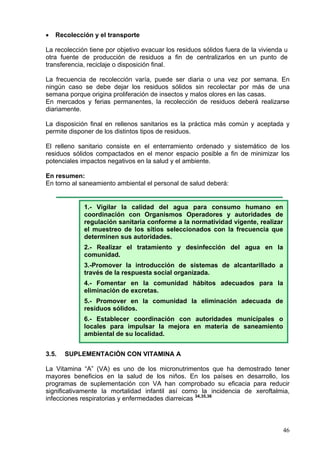 •   Recolección y el transporte

La recolección tiene por objetivo evacuar los residuos sólidos fuera de la vivienda u
otra fuente de producción de residuos a fin de centralizarlos en un punto de
transferencia, reciclaje o disposición final.

La frecuencia de recolección varía, puede ser diaria o una vez por semana. En
ningún caso se debe dejar los residuos sólidos sin recolectar por más de una
semana porque origina proliferación de insectos y malos olores en las casas.
En mercados y ferias permanentes, la recolección de residuos deberá realizarse
diariamente.

La disposición final en rellenos sanitarios es la práctica más común y aceptada y
permite disponer de los distintos tipos de residuos.

El relleno sanitario consiste en el enterramiento ordenado y sistemático de los
residuos sólidos compactados en el menor espacio posible a fin de minimizar los
potenciales impactos negativos en la salud y el ambiente.

En resumen:
En torno al saneamiento ambiental el personal de salud deberá:


             1.- Vigilar la calidad del agua para consumo humano en
             coordinación con Organismos Operadores y autoridades de
             regulación sanitaria conforme a la normatividad vigente, realizar
             el muestreo de los sitios seleccionados con la frecuencia que
             determinen sus autoridades.
             2.- Realizar el tratamiento y desinfección del agua en la
             comunidad.
             3.-Promover la introducción de sistemas de alcantarillado a
             través de la respuesta social organizada.
             4.- Fomentar en la comunidad hábitos adecuados para la
             eliminación de excretas.
             5.- Promover en la comunidad la eliminación adecuada de
             residuos sólidos.
             6.- Establecer coordinación con autoridades municipales o
             locales para impulsar la mejora en materia de saneamiento
             ambiental de su localidad.


3.5.   SUPLEMENTACIÓN CON VITAMINA A

La Vitamina “A” (VA) es uno de los micronutrimentos que ha demostrado tener
mayores beneficios en la salud de los niños. En los países en desarrollo, los
programas de suplementación con VA han comprobado su eficacia para reducir
significativamente la mortalidad infantil así como la incidencia de xeroftalmia,
infecciones respiratorias y enfermedades diarreicas 34,35,36



                                                                                   46
 