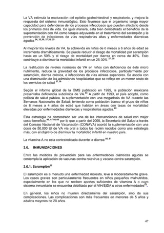 La VA estimula la maduración del epitelio gastrointestinal y respiratorio, y mejora la
respuesta del sistema inmunológico. Esto favorece que el organismo tenga mayor
capacidad para defenderse de los procesos infecciosos que pueden afectarlo desde
los primeros días de vida. De igual manera, está bien demostrado el beneficio de la
suplementación con VA como terapia adyuvante en el tratamiento del sarampión y la
prevención de infecciones de vías respiratorias altas y enfermedades diarreicas
agudas 34, 35,36, 37,38, 39

Al mejorar los niveles de VA, la sobrevida en niños de 6 meses a 6 años de edad se
incrementa dramáticamente. Se puede reducir el riesgo de mortalidad por sarampión
hasta en un 50% y el riesgo de mortalidad por diarrea en cerca de 40%. Esto
contribuye a disminuir la mortalidad infantil en un 25-30% 37, 38

La restitución de niveles normales de VA en niños con deficiencia de éste micro
nutrimento, reduce la gravedad de los procesos infecciosos, particularmente por
sarampión, diarrea crónica, e infecciones de vías aéreas superiores. Se asocia con
una disminución de las admisiones hospitalarias que se refleja en un menor costo de
los servicios de salud 37,38

Según el informe global de la OMS publicado en 1995, la población mexicana
presentaba deficiencia subclínica de VA.34 A partir de 1993, el país adoptó, como
política de salud pública, la suplementación con una megadosis de VA durante las
Semanas Nacionales de Salud; teniendo como población blanco el grupo de niños
de 6 meses a 4 años de edad que habitan en áreas con tasas de mortalidad
elevadas por enfermedades diarreicas y respiratorias agudas.45

Esta estrategia ha demostrado ser una de las intervenciones de salud con mejor
costo beneficio,46, 47,48,49 por lo que a partir del 2005, la Secretaria del Salud a través
del Consejo Nacional de Vacunación (CONAVA) acordó la suplementación con una
dosis de 50,000 UI de VA vía oral a todos los recién nacidos como una estrategia
más, con el objetivo de disminuir la mortalidad infantil en nuestro país.

La vitamina A no esta contraindicada durante la diarrea 50, 51

3.6.   INMUNIZACIONES

Entre las medidas de prevención para las enfermedades diarreicas agudas se
contempla la aplicación de vacunas contra rotavirus y vacuna contra sarampión.

3.6.1. Sarampión52

El sarampión es a menudo una enfermedad molesta, leve o moderadamente grave.
Los casos graves son particularmente frecuentes en niños pequeños malnutridos,
especialmente en los que no reciben aportes suficientes de vitamina A o cuyo
sistema inmunitario se encuentra debilitado por el VIH/SIDA u otras enfermedades52.

En general, los niños no mueren directamente del sarampión, sino de sus
complicaciones. Las complicaciones son más frecuentes en menores de 5 años y
adultos mayores de 20 años.




                                                                                        47
 