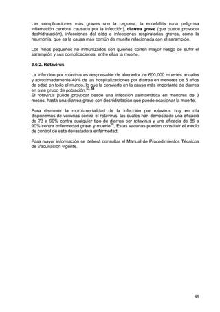 Las complicaciones más graves son la ceguera, la encefalitis (una peligrosa
inflamación cerebral causada por la infección), diarrea grave (que puede provocar
deshidratación), infecciones del oído e infecciones respiratorias graves, como la
neumonía, que es la causa más común de muerte relacionada con el sarampión.

Los niños pequeños no inmunizados son quienes corren mayor riesgo de sufrir el
sarampión y sus complicaciones, entre ellas la muerte.

3.6.2. Rotavirus

La infección por rotavirus es responsable de alrededor de 600.000 muertes anuales
y aproximadamente 40% de las hospitalizaciones por diarrea en menores de 5 años
de edad en todo el mundo, lo que la convierte en la causa más importante de diarrea
en este grupo de población.53, 54
El rotavirus puede provocar desde una infección asintomática en menores de 3
meses, hasta una diarrea grave con deshidratación que puede ocasionar la muerte.

Para disminuir la morbi-mortalidad de la infección por rotavirus hoy en día
disponemos de vacunas contra el rotavirus, las cuales han demostrado una eficacia
de 73 a 90% contra cualquier tipo de diarrea por rotavirus y una eficacia de 85 a
90% contra enfermedad grave y muerte55. Estas vacunas pueden constituir el medio
de control de esta devastadora enfermedad.

Para mayor información se deberá consultar el Manual de Procedimientos Técnicos
de Vacunación vigente.




                                                                                48
 