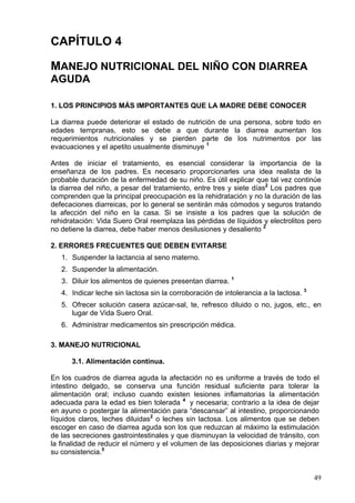 CAPÍTULO 4

MANEJO NUTRICIONAL DEL NIÑO CON DIARREA
AGUDA

1. LOS PRINCIPIOS MÁS IMPORTANTES QUE LA MADRE DEBE CONOCER

La diarrea puede deteriorar el estado de nutrición de una persona, sobre todo en
edades tempranas, esto se debe a que durante la diarrea aumentan los
requerimientos nutricionales y se pierden parte de los nutrimentos por las
evacuaciones y el apetito usualmente disminuye 1

Antes de iniciar el tratamiento, es esencial considerar la importancia de la
enseñanza de los padres. Es necesario proporcionarles una idea realista de la
probable duración de la enfermedad de su niño. Es útil explicar que tal vez continúe
la diarrea del niño, a pesar del tratamiento, entre tres y siete días2 Los padres que
comprenden que la principal preocupación es la rehidratación y no la duración de las
defecaciones diarreicas, por lo general se sentirán más cómodos y seguros tratando
la afección del niño en la casa. Si se insiste a los padres que la solución de
rehidratación: Vida Suero Oral reemplaza las pérdidas de líquidos y electrolitos pero
no detiene la diarrea, debe haber menos desilusiones y desaliento 2

2. ERRORES FRECUENTES QUE DEBEN EVITARSE
   1. Suspender la lactancia al seno materno.
   2. Suspender la alimentación.
   3. Diluir los alimentos de quienes presentan diarrea. 1
   4. Indicar leche sin lactosa sin la corroboración de intolerancia a la lactosa. 3
   5. Ofrecer solución casera azúcar-sal, te, refresco diluido o no, jugos, etc., en
      lugar de Vida Suero Oral.
   6. Administrar medicamentos sin prescripción médica.

3. MANEJO NUTRICIONAL

      3.1. Alimentación continua.

En los cuadros de diarrea aguda la afectación no es uniforme a través de todo el
intestino delgado, se conserva una función residual suficiente para tolerar la
alimentación oral; incluso cuando existen lesiones inflamatorias la alimentación
adecuada para la edad es bien tolerada 4 y necesaria; contrario a la idea de dejar
en ayuno o postergar la alimentación para “descansar” al intestino, proporcionando
líquidos claros, leches diluidas2 o leches sin lactosa. Los alimentos que se deben
escoger en caso de diarrea aguda son los que reduzcan al máximo la estimulación
de las secreciones gastrointestinales y que disminuyan la velocidad de tránsito, con
la finalidad de reducir el número y el volumen de las deposiciones diarias y mejorar
su consistencia.5


                                                                                       49
 