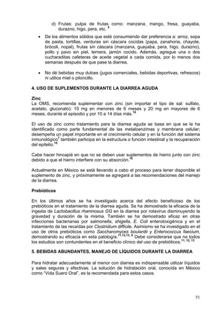 d) Frutas: pulpa de frutas como: manzana, mango, fresa, guayaba,
             durazno, higo, pera, etc. 5
   •   De los alimentos sólidos que esté consumiendo dar preferencia a: arroz, sopa
       de pasta, tortillas, verduras sin cáscara cocidas (papa, zanahoria, chayote,
       brócoli, nopal), frutas sin cáscara (manzana, guayaba, pera, higo, durazno),
       pollo y pavo sin piel, ternera, jamón cocido. Además, agregue una o dos
       cucharaditas cafeteras de aceite vegetal a cada comida, por lo menos dos
       semanas después de que pase la diarrea.

   •   No dé bebidas muy dulces (jugos comerciales, bebidas deportivas, refrescos)
       ni utilice miel o piloncillo.

4. USO DE SUPLEMENTOS DURANTE LA DIARREA AGUDA

Zinc
La OMS, recomienda suplementar con zinc (sin importar el tipo de sal: sulfato,
acetato, gluconato): 10 mg en menores de 6 meses y 20 mg en mayores de 6
meses, durante el episodio y por 10 a 14 días más.10

El uso de zinc como tratamiento para la diarrea aguda se basa en que se le ha
identificado como parte fundamental de las metaloenzimas y membrana celular;
desempeña un papel importante en el crecimiento celular y en la función del sistema
inmunológico7 también participa en la estructura o función intestinal y la recuperación
del epitelio.10

Cabe hacer hincapié en que no se deben usar suplementos de hierro junto con zinc
debido a que el hierro interfiere con su absorción.10

Actualmente en México se está llevando a cabo el proceso para tener disponible el
suplemento de zinc, y próximamente se agregará a las recomendaciones del manejo
de la diarrea.

Prebióticos

En los últimos años se ha investigado acerca del efecto beneficioso de los
prebióticos en el tratamiento de la diarrea aguda. Se ha demostrado la eficacia de la
ingesta de Lactobacillus rhamnosus GG en la diarrea por rotavirus disminuyendo la
gravedad y duración de la misma. También se ha demostrado eficaz en otras
infecciones bacterianas por salmonella, shigella, E. Coli enterotoxigénica y en el
tratamiento de las recaídas por Clostridium difficile. Asimismo se ha investigado en el
uso de otros prebióticos como Saccharomyces boulardii y Enterococcus faecium,
demostrando su eficacia en esta patología.11,12,13, 6 Debe considerarse que no todos
los estudios son contundentes en el beneficio clínico del uso de prebióticos.11, 12, 13

5. BEBIDAS ABUNDANTES, MANEJO DE LÍQUIDOS DURANTE LA DIARREA

Para hidratar adecuadamente al menor con diarrea es indispensable utilizar líquidos
y sales seguras y efectivas. La solución de hidratación oral, conocida en México
como “Vida Suero Oral”, es la recomendada para estos casos.




                                                                                    51
 