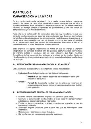 CAPÍTULO 5
CAPACITACIÓN A LA MADRE
Es importante insistir en la participación de la madre durante todo el proceso de
atención del menor de cinco años, desde el momento mismo en que se inicia el
episodio de diarrea. Esta participación debe estar basada en decisiones acertadas
respecto al manejo correcto y oportuno del padecimiento y con ello evitar las
complicaciones y/o la muerte del menor.

Para este fin, la participación del personal de salud es muy importante, ya que todo
contacto con los servicios de salud es una oportunidad que debe ser aprovechada
para influir en la adquisición de los conocimientos y prácticas que le permitan a la
madre tomar mejores decisiones y en los tiempos oportunos para evitar el deterioro
en su estado nutricional que, causan las enfermedades infecciosas e incluso la
muerte del menor si no es atendido de manera oportuna.

Este propósito se logrará modificando la forma en que se otorga la atención
integrada en los servicios de salud, a fin de que cada oportunidad sea aprovechada
de manera exitosa y concluida con un acto educativo que logre modificar
favorablemente los conocimientos, actitudes y prácticas de las madres hacia sus
hijos fomentando el autocuidado y promocionando un estado saludable en el entorno
de su hogar.

                                                       1
1.-       METODOLOGÍA PARA LA CAPACITACIÓN A LAS MADRES

Las acciones de capacitación pueden impartirse en dos modalidades:

      •    Individual: Durante la consulta o en las visitas a los hogares.
                      Informal: En las salas de espera de las unidades de salud y en
                      otros sitios de reunión.
      •    Grupal
                      Formal: En la consulta médica y en los clubes de mujeres y en
                      otros grupos organizados con un programa educativo, que faciliten
                      este propósito.

2.        RECOMENDACIONES GENERALES PARA LA CAPACITACIÓN

      •    Guardar siempre una actitud de respeto a las personas y sus ideas.
      •    Estimular la comunicación con las madres a fin de saber los conocimientos y
           prácticas que poseen (correctos e incorrecto).
      •    Elogiar por los conocimientos y prácticas correctos que posea la madre o los
           que esté adquiriendo.
      •    Aconsejar mejores prácticas para superar las que se identifiquen como
           incorrectas.
      •    Recomendar y aconsejar en lugar de culpar.
      •    Dar confianza a las madres para preguntar sus dudas.



                                                                                       54
 