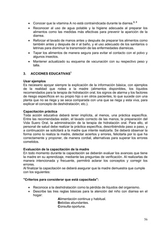 •    Conocer que la vitamina A no está contraindicada durante la diarrea.2, 3
     •    Reconocer al uso de agua potable y la higiene adecuada al preparar los
          alimentos como las medidas más efectivas para prevenir la aparición de la
          diarrea.
     •    Reforzar el lavado de manos antes y después de preparar los alimentos como
          también antes y después de ir al baño, y el uso adecuado de los sanitarios o
          letrinas para disminuir la transmisión de las enfermedades diarreicas.
     •    Tapar los alimentos de manera segura para evitar el contacto con el polvo y
          algunos insectos.
     •    Mantener actualizado su esquema de vacunación con su respectivo peso y
          talla.

3.       ACCIONES EDUCATIVAS1

Usar ejemplos
Es necesario apoyar siempre la explicación de la información básica, con ejemplos
de la realidad que rodea a la madre (alimentos disponibles, los líquidos
recomendados para la terapia de hidratación oral, los signos de alarma y los factores
de riesgo específicos en su propio hijo o en otros pacientes, lo que sucede con una
planta que no se riega y se seca comparada con una que se riega y esta viva, para
explicar el concepto de deshidratación; etc.).

Capacitación práctica
Toda acción educativa deberá tener implícita, al menos, una práctica específica.
Entre las recomendadas están, el lavado correcto de las manos, la preparación del
Vida Suero Oral, la administración de la terapia de hidratación oral. Para ello, el
personal de salud debe realizar la práctica específica, describiéndola paso a paso, y
a continuación se solicitará a la madre que intente realizarla. Se deberá observar la
forma como lo realiza la madre, detectar aciertos y errores, felicitarla por lo que ha
correctamente y proponer, de manera cordial, alternativas para superar los errores
cometidos.

Evaluación de la capacitación de la madre
En todo momento durante la capacitación se deberán evaluar los avances que tiene
la madre en su aprendizaje, mediante las preguntas de verificación. Al realizarlas de
manera intencionada y frecuente, permitirá aclarar los conceptos y corregir los
errores.
Al finalizar la capacitación se deberá asegurar que la madre demuestra que cumple
con los siguientes:

"Criterios para considerar que está capacitada":

     •    Reconoce a la deshidratación como la pérdida de líquidos del organismo.
     •    Describe las tres reglas básicas para la atención del niño con diarrea en el
          hogar:
                           Alimentación continua y habitual.
                           Bebidas abundantes.
                           Consulta oportuna.


                                                                                   56
 