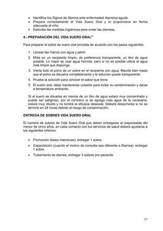 •   Identifica los Signos de Alarma ante enfermedad diarreica aguda.
   •   Prepara correctamente el Vida Suero Oral y lo proporciona en forma
       adecuada al niño.
   •   Describe las medidas higiénicas para evitar las diarreas.

4.- PREPARACIÓN DEL VIDA SUERO ORAL4

Para preparar el sobre de suero oral proceda de acuerdo con los pasos siguientes:

   1. Lávese las manos con agua y jabón
   2. Mida en un recipiente limpio, de preferencia transparente, un litro de agua
      potable. Lo mejor es usar agua hervida, pero si no es posible utilice el agua
      más limpia que disponga.
   3. Vierta todo el polvo de un sobre en el recipiente con agua. Mezcle bien hasta
      que el polvo se disuelva completamente y la solución quede transparente.
   4. Pruebe la solución para conocer el sabor que tiene.
   5. El suero oral, debe mantenerse cubierto para evitar su contaminación y darse
      a temperatura ambiente.

   Si el suero se disuelve en menos de un litro de agua estará muy concentrado y
   puede ser peligroso, por el contrario si se agrega más agua de la necesaria,
   estará muy diluido y no tendrá la eficacia deseada. Deberá desecharse si no se
   terminó en 24 horas debido al riesgo de contaminación.

ENTREGA DE SOBRES VIDA SUERO ORAL

El número de sobres de Vida Suero Oral que deben entregarse al responsable del
menor de cinco años, en cada contacto con los servicios de salud deberá ajustarse a
los siguientes criterios:

   •   Promoción (fases intensivas): entregar 1 sobre.
   •   Capacitación (cuando el motivo de consulta sea diferente a Diarrea): entregar
       1 sobre.
   •   Tratamiento de diarrea: entregar 3 sobres por paciente.




                                                                                    57
 