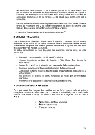 No administrar medicamentos contra la diarrea, ya que es un padecimiento que
   por lo general se autolimita, es decir según la evolución natural, los signos y
   síntomas van disminuyendo en intensidad hasta desaparecer, sin necesidad de
   administrar antibióticos y en la mayoría de los casos suele durar entre tres a
   cinco días.

   Un niño o niña con diarrea tiene mayor probabilidad de vivir, si su madre utiliza la
   terapia de hidratación oral y es capaz de reconocer los signos de alarma y los
   factores de riesgo que demandan atención médica urgente.

   La vitamina A no está contraindicada durante la diarrea 3, 4

2.-ERRORES FRECUENTES

Las enfermedades diarreicas tienen mayor frecuencia y afectan más el estado
nutricional de los niños en las áreas rurales o urbanas marginales donde habitan
comunidades indígenas, con madres jóvenes, analfabetas y algunas con bajo nivel
de escolaridad y de ingreso económico.
En estas comunidades se han detectado los siguientes errores como los más
frecuentes:

   •   No acudir oportunamente a recibir atención médica.
   •   Ofrecer insuficiente cantidad de líquidos y Vida Suero Oral durante la
       enfermedad.
   •   Suspender o restringir la alimentación, en especial, la lactancia materna.
   •   Introducir nuevos alimentos durante el proceso de la enfermedad.
   •   Administrar en forma injustificada antibióticos, antiparasitarios, antidiarreicos y
       antieméticos. 5
   •   No reconocer los signos de alarma ni factores de riesgo por enfermedades
       diarreicas.
   •   No mantener el esquema de vacunación actualizado del niño.

3.-COMPONENTES DE LA ATENCIÓN

En el manejo de las diarreas, las medidas que se deben reforzar a fin de evitar el
inaceptable número de defunciones que ocurren en la actualidad y que la madre debe
conocer para brindar a su hijo una atención adecuada en el hogar se conocen como el
A-B-C

                          •    Alimentación continua y habitual
                          •    Bebidas abundantes
                          •    Consulta oportuna




                                                                                       59
 
