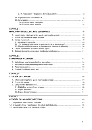 3.4.4. Recolección y disposición de residuos sólidos…………………………………..                            42

        3.5. Suplementación con vitamina A……………………………………………………….….                                        46
        3.6. Inmunización………………………………………………………………………………...                                                47
              3.6.1 Vacuna contra sarampión………………………………………………………….                                        47
              3.6.2 Vacuna contra rotavirus……………………………………………………………                                        48

CAPÍTULO 4
MANEJO NUTRICIONAL DEL NIÑO CON DIARREA………………………………………………                                                 49
   1. Los principios más importantes que la madre debe conocer……………………………….                               49
   2. Errores frecuentes que deben evitarse………………………………………………………..                                        49
   3. Manejo nutricional………………………………………………………………………………..                                                  49
      3.1. Alimentación continúa………………………………………………………………………                                               49
      3.2 ¿Por qué es recomendable la continuación de la alimentación?.................................   50
      3.3. Manejo nutricional durante la diarrea aguda, de acuerdo a la edad…………………..                     50
   4. Uso de suplementos durante la diarrea aguda……………………………………………….                                      51
   5. Bebidas abundantes, manejo de líquidos durante la diarrea………………………………..                             51

CAPITULO 5
CAPACITACIÓN A LA MADRE………………………………………………………………………..                                                      54
   1.   Metodología para la capacitación a las madres………………………………………………                                   54
   2.   Recomendaciones generales para la capacitación…………………………………………..                                  54
   3.   Acciones educativas……………………………………………………………………………..                                                56
   4.   Preparación del vida suero oral……………………………………………………………...…                                        57

CAPITULO 6
ATENCIÓN EN EL HOGAR……………………………………………………………………………..                                                       58
   1. Información importante que la madre debe conocer…………………………………………                                    58
   2. Errores frecuentes………………………………………………………………………………..                                                  59
   3. Componentes de la atención……………………………………………………………………                                                59
      3.1. El ABC de la atención en el hogar………………………………………………………..                                       60
      3.2. Signos de alarma…………………………………………………………………………...                                                61
      3.3. Signos de deshidratación..……………………………………………………………………….                                         61

CAPITULO 7
ATENCIÓN EN LA CONSULTA EXTERNA…………………………………………………………..                                                   63
1.- Componentes de la consulta completa……………………………………………………………..                                          63
1.1. Evaluación clínica y clasificación del estado de hidratación……………………………………                           65
1.2. Identificación de factores de mal pronóstico……………………………………………………...                                  67




                                                                                                          6
 