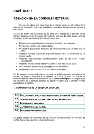 CAPÍTULO 7

ATENCIÓN EN LA CONSULTA EXTERNA
       Un aspecto básico del tratamiento de la diarrea aguda es el empleo de la
solución de hidratación oral, cuya finalidad es reemplazar las pérdidas de líquidos y
electrolitos.

A pesar de existir una experiencia de 30 años en el empleo de la solución en las
diarreas agudas, aun se presentan por parte del personal de salud algunos errores
frecuentes en el tratamiento de las mismas, como son:

   •   Deficiente comunicación entre el personal de salud y los pacientes
   •   No identificar factores de mal pronóstico
   •   No utilizar la prescripción de terapia de hidratación oral (solo se indica en 33 a
         49%) 1
   •   Prescribir bebidas deportivas (hiperosmolares) para el tratamiento de la
       diarrea aguda.
   •   Prescribir medicamentos injustificadamente (90% de los casos reciben
         antibióticos) 2
   •   Prescribir ayuno o dietas restrictivas (entre el 28 a 43% de los casos)
   •   Usar en forma injustificada y prolongada la vía intravenosa.
   •   No identificar en forma oportuna los casos complicados

Por lo anterior, es necesario que el personal de salud reconozca que dentro del
proceso de atención integrada a los menores de 5 años de edad con diarrea, es
necesario realizar todos los componentes de la consulta completa. Al otorgar todos
los elementos de la consulta completa se podrá considerar que la atención médica
prestada fue de calidad.

1.- COMPONENTES DE LA CONSULTA COMPLETA


 1.1   EVALUACIÓN CLÍNICA Y CLASIFICACIÓN DEL ESTADO DE HIDRATACIÓN.
 1.2   IDENTIFICACIÓN DE LOS FACTORES DE MAL PRONÓSTICO.
 1.3   TRATAMIENTO ADECUADO.
 1.4   CAPACITACIÓN A LA MADRE.
 1.5   SEGUIMIENTO DE LOS CASOS.

Los pasos básicos para el manejo de los casos de diarrea aguda en los menores de
5 años de edad se resumen en la siguiente guía:


                                                                                      63
 