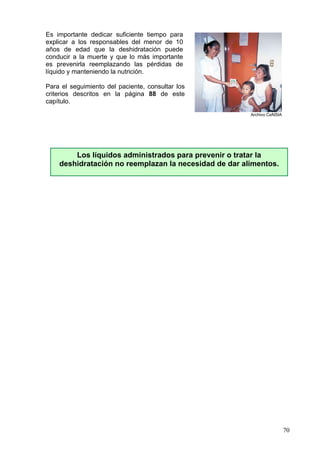 Es importante dedicar suficiente tiempo para
explicar a los responsables del menor de 10
años de edad que la deshidratación puede
conducir a la muerte y que lo más importante
es prevenirla reemplazando las pérdidas de
líquido y manteniendo la nutrición.

Para el seguimiento del paciente, consultar los
criterios descritos en la página 88 de este
capítulo.
                                                       Archivo CeNSIA




        Los líquidos administrados para prevenir o tratar la
    deshidratación no reemplazan la necesidad de dar alimentos.




                                                                        70
 