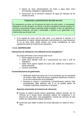 3. Aporte de otros transportadores de sodio y agua tales como
             aminoácidos, dipéptidos y oligosacáridos.
          4. Disminución de la secreción intestinal de agua por bloqueo de los
             canales de cloro.

                 Preparación y administración del atole de arroz

 Su preparación se hace con 50 gramos de harina de arroz (aprox. 2 cucharadas
 soperas) en un litro de agua, sin azúcar ni canela, sometidos a cocción durante 10
 minutos y reponiendo el agua evaporada hasta completar un litro; se administra a
 temperatura ambiente, con taza y cucharadita, a sorbos o por gastroclisis, a la
 misma dosis que el suero oral.


   •   Si la ingesta de suero oral ha sido poca, si el paciente lo rechaza o si
       clínicamente no mejora, deberá alentarse a administrarlo con más frecuencia.
       Si no se tiene éxito, podrá colocar una sonda nasogástrica (si tiene
       experiencia previa en la técnica de colocación).

1.3.2.2. GASTROCLISIS

Indicaciones de hidratación oral utilizando sonda nasogástrica 4

       Se puede administrar suero oral por esta vía en:
          • Pobre ingesta de suero oral
          • Gasto fecal elevado (más de 3 evacuaciones por hora o más de
             10gr/kg/hr).
          • Gasto fecal supera ingesta de suero oral. (salida de evacuación a
             través del pañal)
          • Vómitos incoercibles.

Contraindicaciones de gastroclisis:

            •   Distensión abdominal mayor de 3 cm en lactantes que se acompaña
                de vómitos, dolor, edema de pared, resistencia abdominal, rechazo a
                la vía oral o disminución de la peristalsis.
            •   Paciente en choque o inconsciente (contraindicación relativa). Este
                procedimiento debe utilizarse sólo si no es posible aplicar de
                inmediato tratamiento intravenoso o intraóseo.

       Aspectos importantes de la técnica de colocación

         Cuando el médico decida colocar gastroclisis, deberá recordar que en
         menores de 6 meses dicha colocación deberá ser orogástrica; y en
         mayores de esta edad, será nasogástrica. Cuando los menores de seis
         meses son respiradores nasales exclusivos.

         La fórmula para elegir el calibre de sonda adecuado es: (edad en años +
         16)/2.



                                                                                  74
 