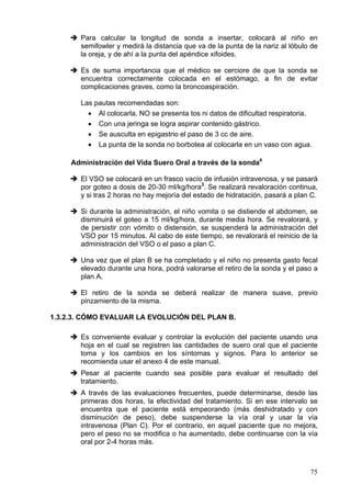 Para calcular la longitud de sonda a insertar, colocará al niño en
       semifowler y medirá la distancia que va de la punta de la nariz al lóbulo de
       la oreja, y de ahí a la punta del apéndice xifoides.

       Es de suma importancia que el médico se cerciore de que la sonda se
       encuentra correctamente colocada en el estómago, a fin de evitar
       complicaciones graves, como la broncoaspiración.

       Las pautas recomendadas son:
         • Al colocarla, NO se presenta tos ni datos de dificultad respiratoria.
         • Con una jeringa se logra aspirar contenido gástrico.
         • Se ausculta en epigastrio el paso de 3 cc de aire.
         • La punta de la sonda no borbotea al colocarla en un vaso con agua.

     Administración del Vida Suero Oral a través de la sonda4

       El VSO se colocará en un frasco vacío de infusión intravenosa, y se pasará
       por goteo a dosis de 20-30 ml/kg/hora3. Se realizará revaloración continua,
       y si tras 2 horas no hay mejoría del estado de hidratación, pasará a plan C.

       Si durante la administración, el niño vomita o se distiende el abdomen, se
       disminuirá el goteo a 15 ml/kg/hora, durante media hora. Se revalorará, y
       de persistir con vómito o distensión, se suspenderá la administración del
       VSO por 15 minutos. Al cabo de este tiempo, se revalorará el reinicio de la
       administración del VSO o el paso a plan C.

       Una vez que el plan B se ha completado y el niño no presenta gasto fecal
       elevado durante una hora, podrá valorarse el retiro de la sonda y el paso a
       plan A.

       El retiro de la sonda se deberá realizar de manera suave, previo
       pinzamiento de la misma.

1.3.2.3. CÓMO EVALUAR LA EVOLUCIÓN DEL PLAN B.

       Es conveniente evaluar y controlar la evolución del paciente usando una
       hoja en el cual se registren las cantidades de suero oral que el paciente
       toma y los cambios en los síntomas y signos. Para lo anterior se
       recomienda usar el anexo 4 de este manual.
       Pesar al paciente cuando sea posible para evaluar el resultado del
       tratamiento.
       A través de las evaluaciones frecuentes, puede determinarse, desde las
       primeras dos horas, la efectividad del tratamiento. Si en ese intervalo se
       encuentra que el paciente está empeorando (más deshidratado y con
       disminución de peso), debe suspenderse la vía oral y usar la vía
       intravenosa (Plan C). Por el contrario, en aquel paciente que no mejora,
       pero el peso no se modifica o ha aumentado, debe continuarse con la vía
       oral por 2-4 horas más.



                                                                                75
 