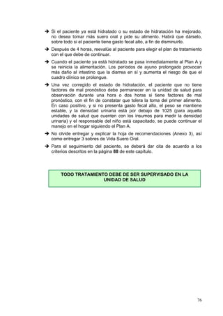 Si el paciente ya está hidratado o su estado de hidratación ha mejorado,
no desea tomar más suero oral y pide su alimento. Habrá que dárselo,
sobre todo si el paciente tiene gasto fecal alto, a fin de disminuirlo.
Después de 4 horas, reevalúe al paciente para elegir el plan de tratamiento
con el que debe de continuar.
Cuando el paciente ya está hidratado se pasa inmediatamente al Plan A y
se reinicia la alimentación. Los períodos de ayuno prolongado provocan
más daño al intestino que la diarrea en sí y aumenta el riesgo de que el
cuadro clínico se prolongue.
Una vez corregido el estado de hidratación, el paciente que no tiene
factores de mal pronóstico debe permanecer en la unidad de salud para
observación durante una hora o dos horas si tiene factores de mal
pronóstico, con el fin de constatar que tolera la toma del primer alimento.
En caso positivo, y si no presenta gasto fecal alto, el peso se mantiene
estable, y la densidad urinaria está por debajo de 1025 (para aquella
unidades de salud que cuenten con los insumos para medir la densidad
urinaria) y el responsable del niño está capacitado, se puede continuar el
manejo en el hogar siguiendo el Plan A.
No olvide entregar y explicar la hoja de recomendaciones (Anexo 3), así
como entregar 3 sobres de Vida Suero Oral.
Para el seguimiento del paciente, se deberá dar cita de acuerdo a los
criterios descritos en la página 88 de este capítulo.




    TODO TRATAMIENTO DEBE DE SER SUPERVISADO EN LA
                   UNIDAD DE SALUD




                                                                        76
 