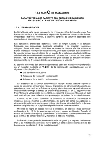 1.3.3. PLAN    C DE TRATAMIENTO
       PARA TRATAR A LOS PACIENTE CON CHOQUE HIPOVOLÉMICO
            SECUNDARIO A DESHIDRATACIÓN POR DIARREA.


1.3.3.1. GENERALIDADES

La hipovólemia es la causa más común de choque en niños de todo el mundo. Con
frecuencia se debe a la inadecuada ingesta de líquidos en presencia de diarrea,
cetoacidosis diabética, vómitos, o grandes pérdidas de volumen asociadas con
quemaduras o traumatismos.

Las soluciones cristaloides isotónicas, como el Ringer Lactato y la solución
fisiológica, son económicas, fácilmente accesibles y no provocan reacciones
alérgicas. Estas soluciones cristaloides expanden de manera efectiva el espacio
hídrico intersticial y corrigen el déficit de sodio, pero solo expanden transitoriamente
la volemia porque solo alrededor de un cuarto de la solución cristaloide isotónica
administrada permanece en el compartimento intravascular por mas de unos pocos
minutos. Por lo tanto, se debe introducir una gran cantidad de solución cristaloide
(posiblemente 4 o 5 veces el déficit), para restablecer la volemia. 3

El paciente que cursa con choque hipovolémico debe ser manejado de preferencia
en un hospital mediante el “A-B-C” de la reanimación cardiopulmonar, en el
siguiente orden de prioridad:
          Vía aérea sin obstrucción.
          Asistencia de ventilación y oxigenación
          Asistencia de la función cardiovascular.

    La asistencia de la función cardiovascular incluye acceso vascular urgente y
carga de soluciones intravenosas rápidas. El propósito es administrar al paciente, en
poco tiempo, una cantidad suficiente de agua y electrolitos para expandir el espacio
intravascular y corregir el estado de choque hipovolémico. Si en 90 segundos o en
tres intentos la venopunción no se logra, se recurrirá al acceso intraóseo, el cual
será realizado por personal entrenado y con agujas especiales de punción intraósea.
    Cuando no se pueda comenzar de inmediato la hidratación intravenosa o
intraósea, deberá iniciarse la administración de suero por sonda nasogástrica, o
directamente en la boca con jeringa o gotero, mientras se inicia la infusión o durante
el envío del paciente a un hospital de segundo o tercer nivel de atención.
    Mientras se logra el acceso venoso o intraóseo, el paciente debe continuar
recibiendo el A y B de la reanimación (oxígeno y apoyo ventilatorio). Cuando el
estado de conciencia mejora y puede beber, el tratamiento continúa con suero oral
para terminar de corregir el déficit y mantener al paciente hidratado.

   La frecuencia de presentación de deshidratación grave que requiera manejo con
Plan C de hidratación no debe ser mayor del 5%, y esto es consecuencia directa del
buen uso de los planes A y B de hidratación oral. 4



                                                                                     78
 