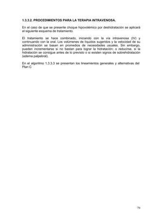1.3.3.2. PROCEDIMIENTOS PARA LA TERAPIA INTRAVENOSA.

En el caso de que se presente choque hipovolémico por deshidratación se aplicará
el siguiente esquema de tratamiento.

El tratamiento se hace combinado, iniciando con la vía intravenosa (IV) y
continuando con la oral. Los volúmenes de líquidos sugeridos y la velocidad de su
administración se basan en promedios de necesidades usuales. Sin embargo,
pueden incrementarse si no bastan para lograr la hidratación; o reducirse, si la
hidratación se consigue antes de lo previsto o si existen signos de sobrehidratación
(edema palpebral).

En el algoritmo 1.3.3.3 se presentan los lineamientos generales y alternativas del
Plan C




                                                                                 79
 