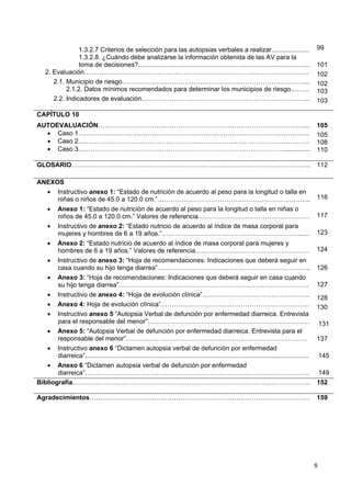 1.3.2.7 Criterios de selección para las autopsias verbales a realizar.....................                                     99
                 1.3.2.8. ¿Cuándo debe analizarse la información obtenida de las AV para la
                 toma de decisiones?...............................................................................................             101
    2. Evaluación…………………………………………………………………………………………..                                                                                           102
       2.1. Municipio de riesgo…………………………………………………………………………...                                                                                  102
            2.1.2. Datos mínimos recomendados para determinar los municipios de riesgo..…….                                                     103
       2.2. Indicadores de evaluación…………………………………………………………………...                                                                               103

CAPÍTULO 10
AUTOEVALUACIÓN……………………………………………………………………………………..                                                                                                105
  • Caso 1………………………………………………………………………………………….….                                                                                                 105
  • Caso 2..…………………………………………………………………………………...……….                                                                                              108
  • Caso 3..…………………………………………………………………………………...............                                                                                      110

GLOSARIO………………………………………………………………………………………………... 112

ANEXOS
   • Instructivo anexo 1: “Estado de nutrición de acuerdo al peso para la longitud o talla en
       niñas o niños de 45.0 a 120.0 cm.”……………………………………………………………..                                                                              116
   • Anexo 1: “Estado de nutrición de acuerdo al peso para la longitud o talla en niñas o
       niños de 45.0 a 120.0 cm.” Valores de referencia….…………………………………………                                                                       117
   • Instructivo de anexo 2: “Estado nutricio de acuerdo al índice de masa corporal para
       mujeres y hombres de 6 a 19 años.”………………………………………………………...…                                                                              123
   • Anexo 2: “Estado nutricio de acuerdo al índice de masa corporal para mujeres y
       hombres de 6 a 19 años.” Valores de referencia…..…………………………………………                                                                        124
   • Instructivo de anexo 3: “Hoja de recomendaciones: Indicaciones que deberá seguir en
       casa cuando su hijo tenga diarrea”……………………………………………………………..                                                                              126
   • Anexo 3: “Hoja de recomendaciones: Indicaciones que deberá seguir en casa cuando
       su hijo tenga diarrea”…………………………………………………………………………….                                                                                     127
   • Instructivo de anexo 4: “Hoja de evolución clínica”…………………………………………..
                                                                                                                                                128
   • Anexo 4: Hoja de evolución clínica”……………………………………………………………                                                                                 130
   • Instructivo anexo 5 “Autopsia Verbal de defunción por enfermedad diarreica. Entrevista
       para el responsable del menor”…………………………………………………………………                                                                                      131
   • Anexo 5: “Autopsia Verbal de defunción por enfermedad diarreica. Entrevista para el
       responsable del menor”…………………………………………………………………………                                                                                       137
   • Instructivo anexo 6 “Dictamen autopsia verbal de defunción por enfermedad
       diarreica”............................................................................................................................       145
   • Anexo 6 “Dictamen autopsia verbal de defunción por enfermedad
       diarreica”……………………………………………………………………………………….….                                                                                               149
Bibliografía………………………………………………………………………………………………..                                                                                              152

Agradecimientos…………………………………………………………………………………………                                                                                               159




                                                                                                                                                8
 