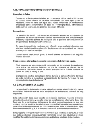 1.3.5. TRATAMIENTO DE OTROS SIGNOS Y SINTOMAS

Control de la fiebre

   Cuando un enfermo presenta fiebre, es conveniente utilizar medios físicos para
   su control, como hidratar al paciente, mantenerlo con ropa ligera y de ser
   necesario, darle un baño con agua tibia. Puede emplearse un medicamento
   antipirético como acetaminofén en dosis de 10-15mg/kg/dosis, administradas
   cada cuatro a seis horas, sin pasar de 5 dosis en 24 horas.

Desnutrición

   La atención de un niño con diarrea en la consulta externa se acompañará de
   diagnóstico del estado de nutrición. En caso de desnutrición leve o moderada (sin
   infección) según las gráficas de peso para talla el paciente será incluido en un
   programa local de recuperación nutricional.

   En caso de desnutrición moderada con infección o con cualquier alteración que
   interfiera con la ingestión o absorción de alimentos, el menor deberá ser referido
   a un segundo nivel de atención.

   Cuando exista desnutrición grave, el menor deberá ser referido a un segundo
   nivel de atención.

Otras acciones otorgadas al paciente con enfermedad diarreica aguda.

   Si el esquema de vacunación está incompleto, se aprovechará la oportunidad
   para aplicar las vacunas faltantes ya que la presencia de diarrea no las
   contraindica. Recuerde anotar las dosis aplicadas en la Cartilla Nacional de
   Salud, así como el peso y la talla.

   Si el paciente acude a consulta por diarrea durante la Semana Nacional de Salud
   se podrá ministrar la megadosis correspondiente de vitamina A, ya que no está
   contraindicada durante la diarrea 5,16

1.4.   CAPACITACIÓN A LA MADRE
   La participación de la madre durante todo el proceso de atención del niño, desde
el momento mismo en que se inicia el episodio de enfermedad diarreica es muy
importante.

Esta participación debe estar basada en decisiones acertadas respecto al manejo
correcto del padecimiento y con ello evitar las complicaciones y la muerte de su hijo.
Para este fin, la participación del personal de salud es muy importante, ya que todo
contacto con los servicios de salud es una oportunidad que debe ser aprovechada
para influir en la adquisición de los conocimientos para evitar la muerte de su hijo y
evitar también el daño que, a la nutrición, causan las enfermedades infecciosas.

Este propósito se logrará modificando la forma en que se otorga la consulta, a fin de
que cada oportunidad sea aprovechada y concluida con un acto educativo que logre
modificar favorablemente los conocimientos, actitudes y prácticas de las madres.


                                                                                   87
 