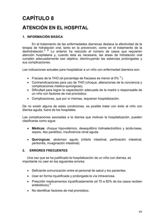 CAPÍTULO 8
ATENCIÓN EN EL HOSPITAL
1. INFORMACIÓN BÁSICA

       En el tratamiento de las enfermedades diarreicas destaca la efectividad de la
terapia de hidratación oral, tanto en la prevención, como en el tratamiento de la
deshidratación.1, 2. Lo anterior ha reducido el número de casos que requieren
atención hospitalaria y, cuando ésta es necesaria, las áreas de hidratación oral
cumplen adecuadamente ese objetivo, disminuyendo las estancias prolongadas y
sus complicaciones.

Las indicaciones actuales para hospitalizar a un niño con enfermedad diarreica son:

     •    Fracaso de la THO (el porcentaje de fracasos es menor al 5% 1 ).
     •    Contraindicaciones para uso de THO (choque, alteraciones de la conciencia y
          complicaciones médico-quirúrgicas).
     •    Dificultad para lograr la capacitación adecuada de la madre o responsable de
          un niño con factores de mal pronóstico.
     •    Complicaciones, que por sí mismas, requieran hospitalización.

De no existir alguna de estas condiciones, es posible tratar con éxito al niño con
diarrea aguda, fuera de los hospitales.

Las complicaciones asociadas a la diarrea que motivan la hospitalización, pueden
clasificarse como sigue:

     •    Médicas: choque hipovolémico, desequilibrio hidroelectrolítico y ácido-base,
          sepsis, íleo paralítico, insuficiencia renal aguda.

     •    Quirúrgicas: abdomen agudo (infarto intestinal, perforación intestinal,
          peritonitis, invaginación intestinal).

2.       ERRORES FRECUENTES

   Una vez que se ha justificado la hospitalización de un niño con diarrea, es
importante no caer en los siguientes errores:

     •    Deficiente comunicación entre el personal de salud y los pacientes.
     •    Usar en forma injustificada y prolongada la vía intravenosa.
     •    Prescribir medicamentos injustificadamente (el 70 a 82% de los casos reciben
          antibióticos).3
     •    No identificar factores de mal pronóstico.




                                                                                   89
 
