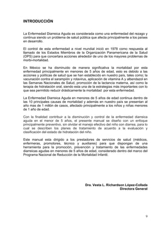 INTRODUCCIÓN


La Enfermedad Diarreica Aguda es considerada como una enfermedad del rezago y
continua siendo un problema de salud pública que afecta principalmente a los países
en desarrollo.

El control de esta enfermedad a nivel mundial inició en 1978 como respuesta al
llamado de los Estados Miembros de la Organización Panamericana de la Salud
(OPS) para que concertara acciones alrededor de uno de los mayores problemas de
morbi-mortalidad.

En México se ha disminuido de manera significativa la mortalidad por esta
enfermedad principalmente en menores de 5 años de edad, esto es debido a las
acciones y políticas de salud que se han establecido en nuestro país, tales como; la
vacunación contra el sarampión y rotavirus, aplicación de vitamina A y albendazol en
las Semanas Nacionales de Salud, promoción de la lactancia materna, así como la
terapia de hidratación oral, siendo esta una de la estrategias más importantes con lo
que sea permitido reducir drásticamente la mortalidad por esta enfermedad.

La Enfermedad Diarreica Aguda en menores de 5 años de edad continua dentro de
las 10 principales causas de mortalidad y además en nuestro país se presentan al
año mas de 1 millón de casos, afectado principalmente a los niños y niñas menores
de 1 año de edad.

Con la finalidad contribuir a la disminución y control de la enfermedad diarreica
aguda en el menor de 5 años, el presente manual se diseño con un enfoque
principalmente preventivo, sin olvidar el manejo efectivo del niño con diarrea, para lo
cual se describen los planes de tratamiento de acuerdo a la evaluación y
clasificación del estado de hidratación del niño.

Este manual esta dirigido a los prestadores de servicios de salud (médicos,
enfermeras, promotores, técnico y auxiliares) para que dispongan de una
herramienta para la promoción, prevención y tratamiento de las enfermedades
diarreicas agudas en menores de 5 años de edad, considerado dentro del marco del
Programa Nacional de Reducción de la Mortalidad Infantil.




                                           Dra. Vesta L. Richardson López-Collada
                                                                 Directora General




                                                                                     9
 