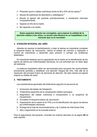 •   Prescribir ayuno o dietas restrictivas (entre el 28 a 43% de los casos).3
   •   Abusar de exámenes de laboratorio y radiológicos.4
   •   Decidir el egreso del paciente prematuramente, o mantenerlo internado
       innecesariamente.
   •   Separar al niño de la madre.
   •   No capacitar a la madre.


      Estos aspectos deberán ser corregidos, para mejorar la calidad de la
   atención médica a los niños. La acción más efectiva es no hospitalizar a los
                          menores que no lo necesitan.


3. ATENCIÓN INTEGRAL DEL NIÑO

   Además de resolver la deshidratación y tratar la diarrea es importante completar
el esquema básico de vacunación, valorar el estado de nutrición e ingresarlo a
control de crecimiento y desarrollo para prevenir o corregir los problemas
detectados.

   Es importante destacar que la capacitación de la madre en la identificación de los
signos de alarma por enfermedades diarreicas, es una actividad que no debe dejar
de realizarse.

   La estancia hospitalaria debe ser aprovechada para recuperar las oportunidades
previamente perdidas y establecer una atención integral del niño, más allá de la
resolución del principal motivo de demanda de atención. De esta manera se logrará
mejorar su estado de salud.

4. TRATAMIENTO

   Las características generales del tratamiento seguirán la secuencia de:

   1. Corrección del estado de hidratación.
   2. Tratamiento específico de la complicación médico-quirúrgica.
   3. Diagnóstico del estado nutricional e incorporación a un programa de
      recuperación.
   4. Completar el esquema básico de vacunación.
   5. Capacitación de la madre en la THO y en la identificación de signos de alarma
      por enfermedades diarreicas.
   6. Entrega de la hoja de recomendaciones y de 3 sobres de Vida Suero Oral.
   7. Alta y seguimiento en la consulta externa.

Para el seguimiento del paciente, consultar los criterios descritos en la página 88 de
este capítulo.




                                                                                   90
 