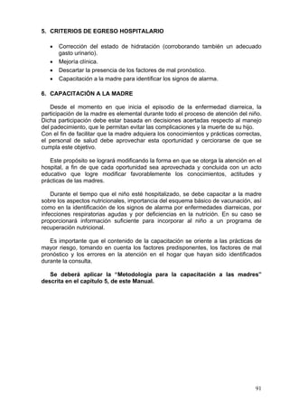 5. CRITERIOS DE EGRESO HOSPITALARIO

   •   Corrección del estado de hidratación (corroborando también un adecuado
       gasto urinario).
   •   Mejoría clínica.
   •   Descartar la presencia de los factores de mal pronóstico.
   •   Capacitación a la madre para identificar los signos de alarma.

6. CAPACITACIÓN A LA MADRE

    Desde el momento en que inicia el episodio de la enfermedad diarreica, la
participación de la madre es elemental durante todo el proceso de atención del niño.
Dicha participación debe estar basada en decisiones acertadas respecto al manejo
del padecimiento, que le permitan evitar las complicaciones y la muerte de su hijo.
Con el fin de facilitar que la madre adquiera los conocimientos y prácticas correctas,
el personal de salud debe aprovechar esta oportunidad y cerciorarse de que se
cumpla este objetivo.

   Este propósito se logrará modificando la forma en que se otorga la atención en el
hospital, a fin de que cada oportunidad sea aprovechada y concluida con un acto
educativo que logre modificar favorablemente los conocimientos, actitudes y
prácticas de las madres.

    Durante el tiempo que el niño esté hospitalizado, se debe capacitar a la madre
sobre los aspectos nutricionales, importancia del esquema básico de vacunación, así
como en la identificación de los signos de alarma por enfermedades diarreicas, por
infecciones respiratorias agudas y por deficiencias en la nutrición. En su caso se
proporcionará información suficiente para incorporar al niño a un programa de
recuperación nutricional.

   Es importante que el contenido de la capacitación se oriente a las prácticas de
mayor riesgo, tomando en cuenta los factores predisponentes, los factores de mal
pronóstico y los errores en la atención en el hogar que hayan sido identificados
durante la consulta.

   Se deberá aplicar la “Metodología para la capacitación a las madres”
descrita en el capítulo 5, de este Manual.




                                                                                   91
 