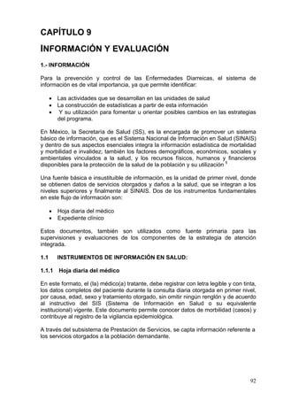 CAPÍTULO 9
INFORMACIÓN Y EVALUACIÓN
1.- INFORMACIÓN

Para la prevención y control de las Enfermedades Diarreicas, el sistema de
información es de vital importancia, ya que permite identificar:

      • Las actividades que se desarrollan en las unidades de salud
      • La construcción de estadísticas a partir de esta información
      • Y su utilización para fomentar u orientar posibles cambios en las estrategias
        del programa.

En México, la Secretaría de Salud (SS), es la encargada de promover un sistema
básico de información, que es el Sistema Nacional de Información en Salud (SINAIS)
y dentro de sus aspectos esenciales integra la información estadística de mortalidad
y morbilidad e invalidez; también los factores demográficos, económicos, sociales y
ambientales vinculados a la salud, y los recursos físicos, humanos y financieros
disponibles para la protección de la salud de la población y su utilización 1

Una fuente básica e insustituible de información, es la unidad de primer nivel, donde
se obtienen datos de servicios otorgados y daños a la salud, que se integran a los
niveles superiores y finalmente al SINAIS. Dos de los instrumentos fundamentales
en este flujo de información son:

      •   Hoja diaria del médico
      •   Expediente clínico

Estos documentos, también son utilizados como fuente primaria para las
supervisiones y evaluaciones de los componentes de la estrategia de atención
integrada.

1.1       INSTRUMENTOS DE INFORMACIÓN EN SALUD:

1.1.1     Hoja diaria del médico

En este formato, el (la) médico(a) tratante, debe registrar con letra legible y con tinta,
los datos completos del paciente durante la consulta diaria otorgada en primer nivel,
por causa, edad, sexo y tratamiento otorgado, sin omitir ningún renglón y de acuerdo
al instructivo del SIS (Sistema de Información en Salud o su equivalente
institucional) vigente. Este documento permite conocer datos de morbilidad (casos) y
contribuye al registro de la vigilancia epidemiológica.

A través del subsistema de Prestación de Servicios, se capta información referente a
los servicios otorgados a la población demandante.




                                                                                       92
 