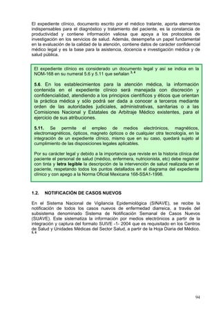 El expediente clínico, documento escrito por el médico tratante, aporta elementos
indispensables para el diagnóstico y tratamiento del paciente, es la constancia de
productividad y contiene información valiosa que apoya a los protocolos de
investigación en los servicios de salud. Además, desempeña un papel fundamental
en la evaluación de la calidad de la atención, contiene datos de carácter confidencial
médico legal y es la base para la asistencia, docencia e investigación médica y de
salud pública.


  El expediente clínico es considerado un documento legal y así se indica en la
  NOM-168 en su numeral 5.6 y 5.11 que señalan 3, 4

  5.6. En los establecimientos para la atención médica, la información
  contenida en el expediente clínico será manejada con discreción y
  confidencialidad, atendiendo a los principios científicos y éticos que orientan
  la práctica médica y sólo podrá ser dada a conocer a terceros mediante
  orden de las autoridades judiciales, administrativas, sanitarias o a las
  Comisiones Nacional y Estatales de Arbitraje Médico existentes, para el
  ejercicio de sus atribuciones.

  5.11. Se permite el empleo de medios electrónicos, magnéticos,
  electromagnéticos, ópticos, magneto ópticos o de cualquier otra tecnología, en la
  integración de un expediente clínico, mismo que en su caso, quedará sujeto al
  cumplimiento de las disposiciones legales aplicables.

  Por su carácter legal y debido a la importancia que reviste en la historia clínica del
  paciente el personal de salud (médico, enfermera, nutricionista, etc) debe registrar
  con tinta y letra legible la descripción de la intervención de salud realizada en el
  paciente, respetando todos los puntos detallados en el diagrama del expediente
  clínico y con apego a la Norma Oficial Mexicana 168-SSA1-1998.



1.2.   NOTIFICACIÓN DE CASOS NUEVOS

En el Sistema Nacional de Vigilancia Epidemiológica (SINAVE), se recibe la
notificación de todos los casos nuevos de enfermedad diarreica, a través del
subsistema denominado Sistema de Notificación Semanal de Casos Nuevos
(SUAVE). Este sistematiza la información por medios electrónicos a partir de la
integración y captura del formato SUIVE -1- 2004 que es requisitado en los Centros
de Salud y Unidades Médicas del Sector Salud, a partir de la Hoja Diaria del Médico.
5, 6




                                                                                      94
 