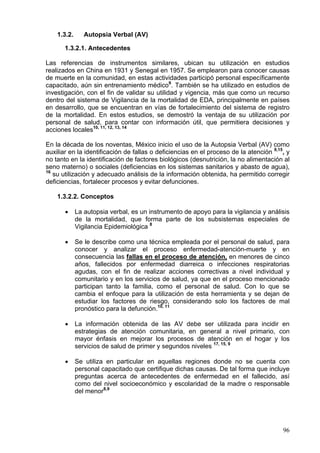 1.3.2.      Autopsia Verbal (AV)

       1.3.2.1. Antecedentes

Las referencias de instrumentos similares, ubican su utilización en estudios
realizados en China en 1931 y Senegal en 1957. Se emplearon para conocer causas
de muerte en la comunidad, en estas actividades participó personal específicamente
capacitado, aún sin entrenamiento médico9. También se ha utilizado en estudios de
investigación, con el fin de validar su utilidad y vigencia, más que como un recurso
dentro del sistema de Vigilancia de la mortalidad de EDA, principalmente en países
en desarrollo, que se encuentran en vías de fortalecimiento del sistema de registro
de la mortalidad. En estos estudios, se demostró la ventaja de su utilización por
personal de salud, para contar con información útil, que permitiera decisiones y
acciones locales10, 11, 12, 13, 14

En la década de los noventas, México inicio el uso de la Autopsia Verbal (AV) como
auxiliar en la identificación de fallas o deficiencias en el proceso de la atención 9,15, y
no tanto en la identificación de factores biológicos (desnutrición, la no alimentación al
seno materno) o sociales (deficiencias en los sistemas sanitarios y abasto de agua),
16
   su utilización y adecuado análisis de la información obtenida, ha permitido corregir
deficiencias, fortalecer procesos y evitar defunciones.

    1.3.2.2. Conceptos

       •     La autopsia verbal, es un instrumento de apoyo para la vigilancia y análisis
             de la mortalidad, que forma parte de los subsistemas especiales de
             Vigilancia Epidemiológica 8

       •     Se le describe como una técnica empleada por el personal de salud, para
             conocer y analizar el proceso enfermedad-atención-muerte y en
             consecuencia las fallas en el proceso de atención, en menores de cinco
             años, fallecidos por enfermedad diarreica o infecciones respiratorias
             agudas, con el fin de realizar acciones correctivas a nivel individual y
             comunitario y en los servicios de salud, ya que en el proceso mencionado
             participan tanto la familia, como el personal de salud. Con lo que se
             cambia el enfoque para la utilización de esta herramienta y se dejan de
             estudiar los factores de riesgo, considerando solo los factores de mal
             pronóstico para la defunción.10, 11

       •     La información obtenida de las AV debe ser utilizada para incidir en
             estrategias de atención comunitaria, en general a nivel primario, con
             mayor énfasis en mejorar los procesos de atención en el hogar y los
             servicios de salud de primer y segundos niveles 17, 15, 9

       •     Se utiliza en particular en aquellas regiones donde no se cuenta con
             personal capacitado que certifique dichas causas. De tal forma que incluye
             preguntas acerca de antecedentes de enfermedad en el fallecido, así
             como del nivel socioeconómico y escolaridad de la madre o responsable
             del menor8,9




                                                                                        96
 