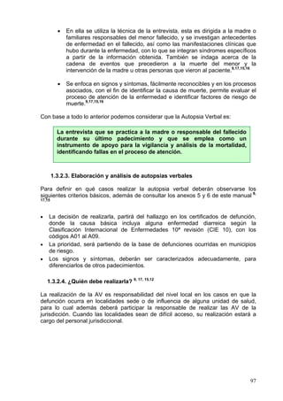 •   En ella se utiliza la técnica de la entrevista, esta es dirigida a la madre o
              familiares responsables del menor fallecido, y se investigan antecedentes
              de enfermedad en el fallecido, así como las manifestaciones clínicas que
              hubo durante la enfermedad, con lo que se integran síndromes específicos
              a partir de la información obtenida. También se indaga acerca de la
              cadena de eventos que precedieron a la muerte del menor y la
              intervención de la madre u otras personas que vieron al paciente.9,17,15,16

          •   Se enfoca en signos y síntomas, fácilmente reconocibles y en los procesos
              asociados, con el fin de identificar la causa de muerte, permite evaluar el
              proceso de atención de la enfermedad e identificar factores de riesgo de
              muerte.9,17,15,16

Con base a todo lo anterior podemos considerar que la Autopsia Verbal es:

          La entrevista que se practica a la madre o responsable del fallecido
          durante su último padecimiento y que se emplea como un
          instrumento de apoyo para la vigilancia y análisis de la mortalidad,
          identificando fallas en el proceso de atención.



        1.3.2.3. Elaboración y análisis de autopsias verbales

Para definir en qué casos realizar la autopsia verbal deberán observarse los
siguientes criterios básicos, además de consultar los anexos 5 y 6 de este manual 9,
17,15



•   La decisión de realizarla, partirá del hallazgo en los certificados de defunción,
    donde la causa básica incluya alguna enfermedad diarreica según la
    Clasificación Internacional de Enfermedades 10ª revisión (CIE 10), con los
    códigos A01 al A09.
•   La prioridad, será partiendo de la base de defunciones ocurridas en municipios
    de riesgo.
•   Los signos y síntomas, deberán ser caracterizados adecuadamente, para
    diferenciarlos de otros padecimientos.

    1.3.2.4. ¿Quién debe realizarla? 9, 17, 15,12

La realización de la AV es responsabilidad del nivel local en los casos en que la
defunción ocurra en localidades sede o de influencia de alguna unidad de salud,
para lo cual además deberá participar la responsable de realizar las AV de la
jurisdicción. Cuando las localidades sean de difícil acceso, su realización estará a
cargo del personal jurisdiccional.




                                                                                        97
 