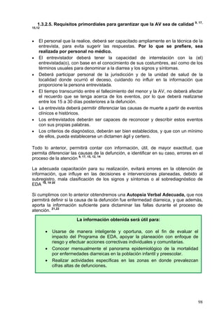 9, 17,
    1.3.2.5. Requisitos primordiales para garantizar que la AV sea de calidad
15,12



•   El personal que la realice, deberá ser capacitado ampliamente en la técnica de la
    entrevista, para evita sugerir las respuestas. Por lo que se prefiere, sea
    realizada por personal no médico.
•   El entrevistador deberá tener la capacidad de interrelación con la (el)
    entrevistada(o), con base en el conocimiento de sus costumbres, así como de los
    términos usuales para denominar a la diarrea y los signos y síntomas.
•   Deberá participar personal de la jurisdicción y de la unidad de salud de la
    localidad donde ocurrió el deceso, cuidando no influir en la información que
    proporcione la persona entrevistada.
•   El tiempo transcurrido entre el fallecimiento del menor y la AV, no deberá afectar
    el recuerdo que se tenga acerca de los eventos, por lo que deberá realizarse
    entre los 15 a 30 días posteriores a la defunción.
•   La entrevista deberá permitir diferenciar las causas de muerte a partir de eventos
    clínicos e históricos.
•   Los entrevistados deberán ser capaces de reconocer y describir estos eventos
    con sus propias palabras.
•   Los criterios de diagnóstico, deberán ser bien establecidos, y que con un mínimo
    de ellos, pueda establecerse un dictamen ágil y certero.

Todo lo anterior, permitirá contar con información, útil, de mayor exactitud, que
permita diferenciar las causas de la defunción, e identificar en su caso, errores en el
proceso de la atención 9, 17, 15, 12, 14

La adecuada capacitación para su realización, evitará errores en la obtención de
información, que influye en las decisiones e intervenciones planeadas, debido al
subregistro, mala clasificación de los signos y síntomas o al sobrediagnóstico de
EDA 18, 19 20

Si cumplimos con lo anterior obtendremos una Autopsia Verbal Adecuada, que nos
permitirá definir si la causa de la defunción fue enfermedad diarreica, y que además,
aporta la información suficiente para dictaminar las fallas durante el proceso de
atención. 21,22

                       La información obtenida será útil para:

        •   Usarse de manera inteligente y oportuna, con el fin de evaluar el
            impacto del Programa de EDA, apoyar la planeación con enfoque de
            riesgo y efectuar acciones correctivas individuales y comunitarias.
        •   Conocer mensualmente el panorama epidemiológico de la mortalidad
            por enfermedades diarreicas en la población infantil y preescolar.
        •   Realizar actividades específicas en las zonas en donde prevalezcan
            cifras altas de defunciones.




                                                                                     98
 