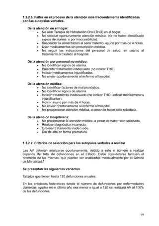 1.3.2.6. Fallas en el proceso de la atención más frecuentemente identificadas
con las autopsias verbales.

   De la atención en el hogar:
          • No usar Terapia de Hidratación Oral (THO) en el hogar.
          • No solicitar oportunamente atención médica, por no haber identificado
             signos de alarma, o por inaccesibilidad.
          • Suspender la alimentación al seno materno, ayuno por más de 4 horas.
          • Usar medicamentos sin prescripción médica.
          • No seguir las indicaciones del personal de salud, en cuanto al
             tratamiento o traslado al hospital.

   De la atención por personal no médico:
          • No identificar signos de alarma.
          • Prescribir tratamiento inadecuado (no indicar THO)
          • Indicar medicamentos injustificados.
          • No enviar oportunamente al enfermo al hospital.

   De la atención médica:
          • No identificar factores de mal pronóstico.
          • No identificar signos de alarma.
          • Indicar tratamiento inadecuado (no indicar THO, indicar medicamentos
             injustificados)
          • Indicar ayuno por más de 4 horas.
          • No enviar oportunamente al enfermo al hospital.
          • No proporcionar atención médica, a pesar de haber sido solicitada.

   De la atención hospitalaria:
          • No proporcionar la atención médica, a pesar de haber sido solicitada.
          • Realizar diagnóstico incorrecto.
          • Ordenar tratamiento inadecuado.
          • Dar de alta en forma prematura.


1.3.2.7. Criterios de selección para las autopsias verbales a realizar

Las AV deberán analizarse oportunamente, debido a esto el número a realizar
depende del total de defunciones en el Estado. Debe considerarse también el
promedio de las mismas, que pueden ser analizadas mensualmente por el Comité
de Mortalidad.8

Se presentan las siguientes variantes

Estados que tienen hasta 120 defunciones anuales:

En las entidades federativas donde el número de defunciones por enfermedades
diarreicas agudas en el último año sea menor o igual a 120 se realizará AV al 100%
de las defunciones.




                                                                                    99
 