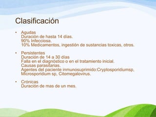 Clasificación
• Agudas
Duración de hasta 14 días.
90% Infecciosa.
10% Medicamentos, ingestión de sustancias toxicas, otros.
• Persistentes
Duración de 14 a 30 días
Falla en el diagnóstico o en el tratamiento inicial.
Causas parasitarias.
Agentes del paciente inmunosuprimido:Cryptosporidiumsp,
Microsporidium sp, Citomegalovirus.
• Crónicas
Duración de mas de un mes.
 