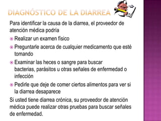 Para identificar la causa de la diarrea, el proveedor de
atención médica podría
 Realizar un examen físico
 Preguntarle acerca de cualquier medicamento que esté
tomando
 Examinar las heces o sangre para buscar
bacterias, parásitos u otras señales de enfermedad o
infección
 Pedirle que deje de comer ciertos alimentos para ver si
la diarrea desaparece
Si usted tiene diarrea crónica, su proveedor de atención
médica puede realizar otras pruebas para buscar señales
de enfermedad.
 