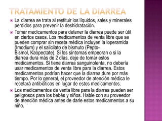  La diarrea se trata al restituir los líquidos, sales y minerales
perdidos para prevenir la deshidratación.
 Tomar medicamentos para detener la diarrea puede ser útil
en ciertos casos. Los medicamentos de venta libre que se
pueden comprar sin receta médica incluyen la loperamida
(Imodium) y el salicilato de bismuto (Pepto-
Bismol, Kaopectate). Si los síntomas empeoran o si la
diarrea dura más de 2 días, deje de tomar estos
medicamentos. Si tiene diarrea sanguinolenta, no debería
usar medicamentos de venta libre para la diarrea. Estos
medicamentos podrían hacer que la diarrea dure por más
tiempo. Por lo general, el proveedor de atención médica le
recetará antibióticos en lugar de estos medicamentos.
 Los medicamentos de venta libre para la diarrea pueden ser
peligrosos para los bebés y niños. Hable con su proveedor
de atención médica antes de darle estos medicamentos a su
niño.
 