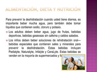 Para prevenir la deshidratación cuando usted tiene diarrea, es
importante beber mucha agua, pero también debe tomar
líquidos que contienen sodio, cloruro y potasio.
 Los adultos deben beber agua, jugo de frutas, bebidas
deportivas, bebidas gaseosas sin cafeína y caldos salados.
 Los niños deben beber soluciones de rehidratación oral—
bebidas especiales que contienen sales y minerales para
prevenir la deshidratación. Estas bebidas incluyen
Pedialyte, Naturalyte, Infalyte y CeraLyte. Estas bebidas se
venden en la mayoría de supermercados y farmacias.
 