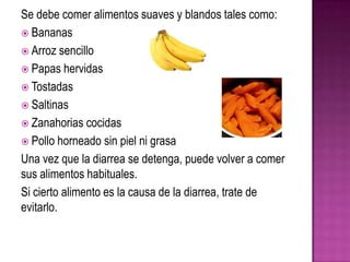 Se debe comer alimentos suaves y blandos tales como:
 Bananas
 Arroz sencillo
 Papas hervidas
 Tostadas
 Saltinas
 Zanahorias cocidas
 Pollo horneado sin piel ni grasa
Una vez que la diarrea se detenga, puede volver a comer
sus alimentos habituales.
Si cierto alimento es la causa de la diarrea, trate de
evitarlo.
 