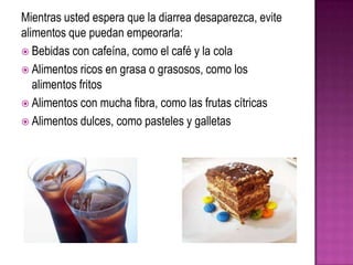 Mientras usted espera que la diarrea desaparezca, evite
alimentos que puedan empeorarla:
 Bebidas con cafeína, como el café y la cola
 Alimentos ricos en grasa o grasosos, como los
alimentos fritos
 Alimentos con mucha fibra, como las frutas cítricas
 Alimentos dulces, como pasteles y galletas
 