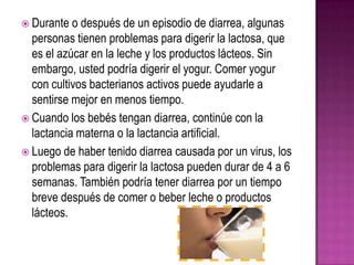  Durante o después de un episodio de diarrea, algunas
personas tienen problemas para digerir la lactosa, que
es el azúcar en la leche y los productos lácteos. Sin
embargo, usted podría digerir el yogur. Comer yogur
con cultivos bacterianos activos puede ayudarle a
sentirse mejor en menos tiempo.
 Cuando los bebés tengan diarrea, continúe con la
lactancia materna o la lactancia artificial.
 Luego de haber tenido diarrea causada por un virus, los
problemas para digerir la lactosa pueden durar de 4 a 6
semanas. También podría tener diarrea por un tiempo
breve después de comer o beber leche o productos
lácteos.
 