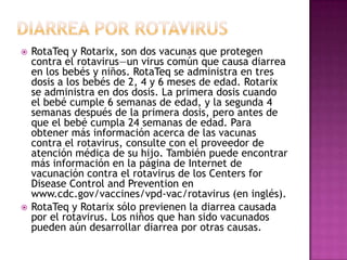  RotaTeq y Rotarix, son dos vacunas que protegen
contra el rotavirus—un virus común que causa diarrea
en los bebés y niños. RotaTeq se administra en tres
dosis a los bebés de 2, 4 y 6 meses de edad. Rotarix
se administra en dos dosis. La primera dosis cuando
el bebé cumple 6 semanas de edad, y la segunda 4
semanas después de la primera dosis, pero antes de
que el bebé cumpla 24 semanas de edad. Para
obtener más información acerca de las vacunas
contra el rotavirus, consulte con el proveedor de
atención médica de su hijo. También puede encontrar
más información en la página de Internet de
vacunación contra el rotavirus de los Centers for
Disease Control and Prevention en
www.cdc.gov/vaccines/vpd-vac/rotavirus (en inglés).
 RotaTeq y Rotarix sólo previenen la diarrea causada
por el rotavirus. Los niños que han sido vacunados
pueden aún desarrollar diarrea por otras causas.
 