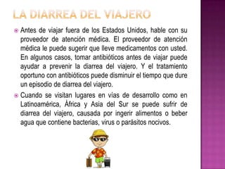  Antes de viajar fuera de los Estados Unidos, hable con su
proveedor de atención médica. El proveedor de atención
médica le puede sugerir que lleve medicamentos con usted.
En algunos casos, tomar antibióticos antes de viajar puede
ayudar a prevenir la diarrea del viajero. Y el tratamiento
oportuno con antibióticos puede disminuir el tiempo que dure
un episodio de diarrea del viajero.
 Cuando se visitan lugares en vías de desarrollo como en
Latinoamérica, África y Asia del Sur se puede sufrir de
diarrea del viajero, causada por ingerir alimentos o beber
agua que contiene bacterias, virus o parásitos nocivos.
 