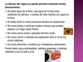 La diarrea del viajero se puede prevenir tomando ciertas
precauciones:
 No beba agua de la llave, use agua de la llave para
cepillarse los dientes, o cubitos de hielo hechos con agua de
la llave.
 No beba leche ni coma productos lácteos sin pasteurizar.
 No coma frutas y verduras crudas a menos que puedan
pelarse y lo haga usted mismo.
 No coma carne cruda o pescado término crudo.
 No coma carne o mariscos de caparazón duro si no se los
sirven calientes.
 No coma alimentos vendidos por vendedores ambulantes.
Puede beber agua embotellada, bebidas gaseosas y bebidas
calientes como el café y el té.
 