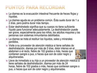  La diarrea es la evacuación intestinal frecuente de heces flojas y
líquidas.
 La diarrea aguda es un problema común. Ésta suele durar de 1 a
2 días, pero podría durar más tiempo.
 Estar deshidratado significa que su cuerpo no tiene suficiente
líquido para funcionar adecuadamente. La deshidratación puede
ser grave, especialmente para los niños, los adultos mayores y las
personas con sistemas inmunitarios debilitados.
 La diarrea se trata al restituir los líquidos, sales y minerales
perdidos.
 Visite a su proveedor de atención médica si tiene señales de
deshidratación, diarrea por más de 2 días, dolor intenso en el
abdomen o el recto, fiebre de 102 grados o más, heces que
contienen sangre o pus, o heces que son de color negro y
alquitranadas.
 Lleve de inmediato a su hijo a un proveedor de atención médica si
tiene señales de deshidratación, diarrea por más de 24
horas, fiebre de 102 grados o más, heces que contienen sangre o
pus, o heces que son de color negro y alquitranadas.
 