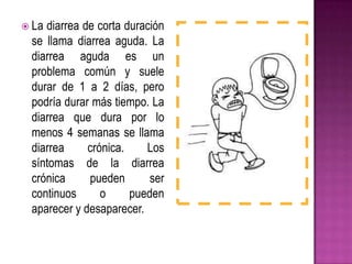  La diarrea de corta duración
se llama diarrea aguda. La
diarrea aguda es un
problema común y suele
durar de 1 a 2 días, pero
podría durar más tiempo. La
diarrea que dura por lo
menos 4 semanas se llama
diarrea crónica. Los
síntomas de la diarrea
crónica pueden ser
continuos o pueden
aparecer y desaparecer.
 