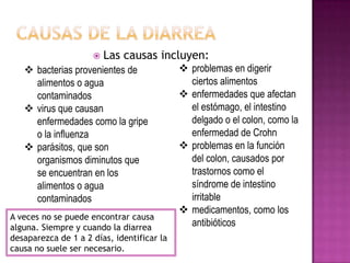  Las causas incluyen:
 bacterias provenientes de
alimentos o agua
contaminados
 virus que causan
enfermedades como la gripe
o la influenza
 parásitos, que son
organismos diminutos que
se encuentran en los
alimentos o agua
contaminados
 problemas en digerir
ciertos alimentos
 enfermedades que afectan
el estómago, el intestino
delgado o el colon, como la
enfermedad de Crohn
 problemas en la función
del colon, causados por
trastornos como el
síndrome de intestino
irritable
 medicamentos, como los
antibióticos
A veces no se puede encontrar causa
alguna. Siempre y cuando la diarrea
desaparezca de 1 a 2 días, identificar la
causa no suele ser necesario.
 