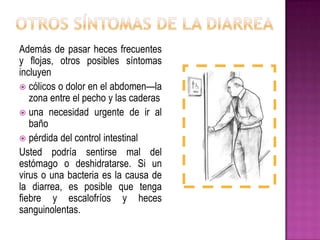 Además de pasar heces frecuentes
y flojas, otros posibles síntomas
incluyen
 cólicos o dolor en el abdomen—la
zona entre el pecho y las caderas
 una necesidad urgente de ir al
baño
 pérdida del control intestinal
Usted podría sentirse mal del
estómago o deshidratarse. Si un
virus o una bacteria es la causa de
la diarrea, es posible que tenga
fiebre y escalofríos y heces
sanguinolentas.
 