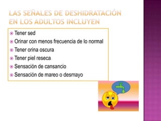  Tener sed
 Orinar con menos frecuencia de lo normal
 Tener orina oscura
 Tener piel reseca
 Sensación de cansancio
 Sensación de mareo o desmayo
 